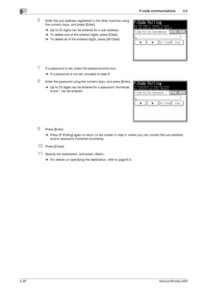 Page 144F-code communications5
5-28Konica Minolta 240f
5.4
6Enter the sub-address registered in the other machine using 
the numeric keys, and press [Enter].
%Up to 20 digits can be entered for a sub-address.
%To delete one of the entered digits, press [Clear].
%To delete all of the entered digits, press [All Clear].
7If a password is set, press the password entry box.
%If a password is not set, proceed to step 9.
8Enter the password using the numeric keys, and press [Enter].
%Up to 20 digits can be entered for...