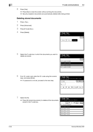 Page 148F-code communications5
5-32Konica Minolta 240f
5.4
8Press [Yes].
%Press [No] to close the screen without printing the documents.
%Security reception documents are automatically deleted after being printed.
Deleting stored documents
1Press .
2Press [Advanced].
3Press [F-Code Doc.].
4Press [Delete].
5Select the F-code box in which the documents you want to 
delete are stored.
6If an I.D. code is set, enter the I.D. code using the numeric 
keys, and press [Enter].
%If a password is not set, proceed to the...