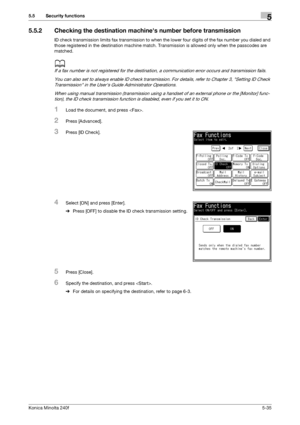 Page 151Konica Minolta 240f5-35
5.5 Security functions5
5.5.2 Checking the destination machines number before transmission
ID check transmission limits fax transmission to when the lower four digits of the fax number you dialed and 
those registered in the destination machine match. Transmission is allowed only when the passcodes are 
matched.
d
If a fax number is not registered for the destination, a communication error occurs and transmission fails.
You can also set to always enable ID check transmission. For...