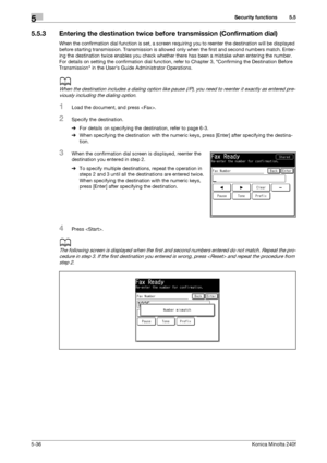 Page 152Security functions5
5-36Konica Minolta 240f
5.5
5.5.3 Entering the destination twice before transmission (Confirmation dial)
When the confirmation dial function is set, a screen requiring you to reenter the destination will be displayed 
before starting transmission. Transmission is allowed only when the first and second numbers match. Enter-
ing the destination twice enables you check whether there has been a mistake when entering the number. 
For details on setting the confirmation dial function, refer...