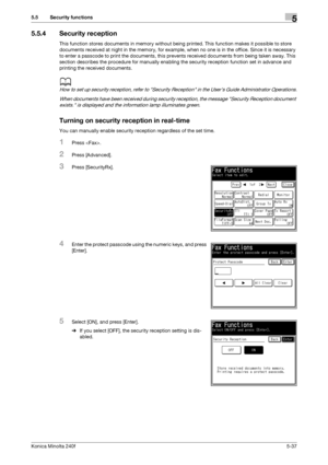 Page 153Konica Minolta 240f5-37
5.5 Security functions5
5.5.4 Security reception
This function stores documents in memory without being printed. This function makes it possible to store 
documents received at night in the memory, for example, when no one is in the office. Since it is necessary 
to enter a passcode to print the documents, this prevents received documents from being taken away. This 
section describes the procedure for manually enabling the security reception function set in advance and 
printing...