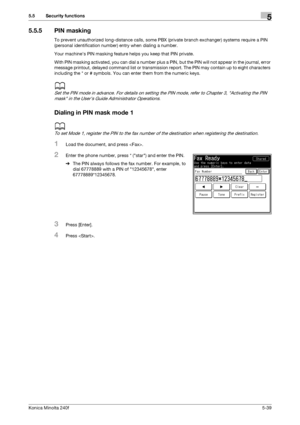 Page 155Konica Minolta 240f5-39
5.5 Security functions5
5.5.5 PIN masking
To prevent unauthorized long-distance calls, some PBX (private branch exchanger) systems require a PIN 
(personal identification number) entry when dialing a number.
Your machines PIN masking feature helps you keep that PIN private.
With PIN masking activated, you can dial a number plus a PIN, but the PIN will not appear in the journal, error 
message printout, delayed command list or transmission report. The PIN may contain up to eight...