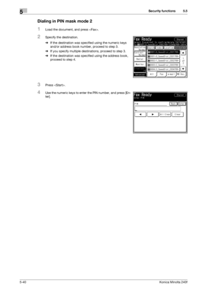 Page 156Security functions5
5-40Konica Minolta 240f
5.5
Dialing in PIN mask mode 2
1Load the document, and press .
2Specify the destination.
%If the destination was specified using the numeric keys 
and/or address book number, proceed to step 3.
%If you specify multiple destinations, proceed to step 3.
%If the destination was specified using the address book, 
proceed to step 4.
3Press .
4Use the numeric keys to enter the PIN number, and press [En-
ter]. 
Downloaded From ManualsPrinter.com Manuals 