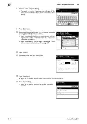 Page 160Useful reception functions5
5-44Konica Minolta 240f
5.6
8Enter the name, and press [Enter].
%For details on entering characters, refer to Chapter 2, En-
tering Characters in the Users Guide Administrator Oper-
ations.
9Press [Destination].
10Select the destination fax number from the address book or by 
pressing [Speed-Dial], and press [Enter].
%If you press [Speed-Dial], you can select a destination us-
ing a search number. For details on selecting search num-
bers, refer to page 6-12. 
%If you press...