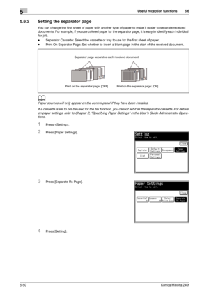 Page 166Useful reception functions5
5-50Konica Minolta 240f
5.6
5.6.2 Setting the separator page
You can change the first sheet of paper with another type of paper to make it easier to separate received 
documents. For example, if you use colored paper for the separator page, it is easy to identify each individual 
fax job.
-Separator Cassette: Select the cassette or tray to use for the first sheet of paper.
-Print On Separator Page: Set whether to insert a blank page in the start of the received document.
d...