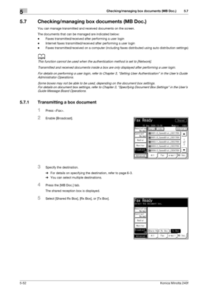 Page 168Checking/managing box documents (MB Doc.)5
5-52Konica Minolta 240f
5.7
5.7 Checking/managing box documents (MB Doc.)
You can manage transmitted and received documents on the screen.
The documents that can be managed are indicated below:
-Faxes transmitted/received after performing a user login
-Internet faxes transmitted/received after performing a user login
-Faxes transmitted/received on a computer (including faxes distributed using auto distribution settings)
d
This function cannot be used when the...