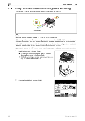 Page 18Basic scanning2
2-8Konica Minolta 240f
2.1
2.1.4 Saving a scanned document to USB memory (Scan to USB memory)
You can save a scanned document to USB memory connected to the machine.
d
Only USB memory formatted with FAT12, FAT16, or FAT32 can be used.
USB memory with a security function, memory card readers connected via USB, USB memory via an exten-
sion cable and USB hub, and USB memory that does not meet the USB standards, are all unsupported.
If the USB memory becomes full while the data is being...