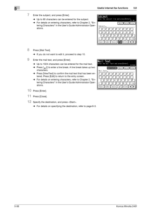 Page 172Useful internet fax functions5
5-56Konica Minolta 240f
5.8
7Enter the subject, and press [Enter].
%Up to 80 characters can be entered for the subject.
%For details on entering characters, refer to Chapter 2, En-
tering Characters in the Users Guide Administrator Oper-
ations.
8Press [Mail Text].
%If you do not want to edit it, proceed to step 10.
9Enter the mail text, and press [Enter].
%Up to 1024 characters can be entered for the mail text.
%Press [ ] to enter a line break. A line break takes up two...