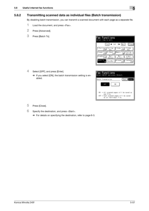 Page 173Konica Minolta 240f5-57
5.8 Useful internet fax functions5
5.8.2 Transmitting scanned data as individual files (Batch transmission)
By disabling batch transmission, you can transmit a scanned document with each page as a separate file.
1Load the document, and press .
2Press [Advanced].
3Press [Batch Tx].
4Select [OFF], and press [Enter].
%If you select [ON], the batch transmission setting is en-
abled.
5Press [Close].
6Specify the destination, and press .
%For details on specifying the destination, refer...