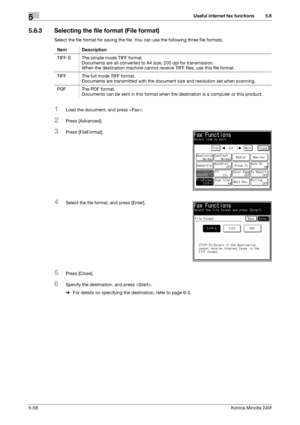 Page 174Useful internet fax functions5
5-58Konica Minolta 240f
5.8
5.8.3 Selecting the file format (File format)
Select the file format for saving the file. You can use the following three file formats.
1Load the document, and press .
2Press [Advanced].
3Press [FileFormat].
4Select the file format, and press [Enter].
5Press [Close].
6Specify the destination, and press .
%For details on specifying the destination, refer to page 6-3.  Item Description
TIFF-S The simple mode TIFF format.
Documents are all converted...