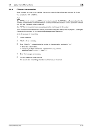 Page 175Konica Minolta 240f5-59
5.8 Useful internet fax functions5
5.8.4 Offramp transmission
When you send an e-mail to the machine, the machine transmits the mail text and attached file via fax.
You can attach a TIFF or PDF file.
d
Only TIFF files in the simple mode TIFF format can be forwarded. The TIFF Maker software included on the 
DVD that comes with the machine enables you to easily convert data created in various application software 
into TIFF files. For details, refer to 
page 5-60.
Only PDF files of...