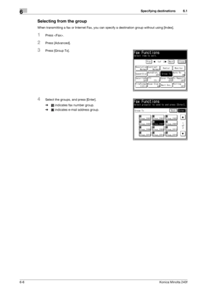 Page 184Specifying destinations6
6-6Konica Minolta 240f
6.1
Selecting from the group
When transmitting a fax or Internet Fax, you can specify a destination group without using [Index].
1Press .
2Press [Advanced].
3Press [Group Tx].
4Select the groups, and press [Enter].
% indicates fax number group.
% indicates e-mail address group.
Downloaded From ManualsPrinter.com Manuals 