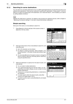 Page 185Konica Minolta 240f6-7
6.1 Specifying destinations6
6.1.2 Searching for server destinations
You can search for and select destinations from an LDAP (Lightweight Directory Access Protocol) server and 
address book destinations. There are two methods for searching for destinations; simple search, which en-
ables you to search by entering part of the destination, and advanced search, which enables you to search 
by setting detailed conditions. 
d
Register the LDAP server in advance. For details on the...