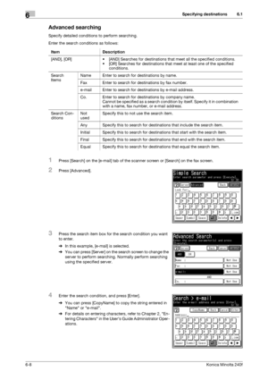 Page 186Specifying destinations6
6-8Konica Minolta 240f
6.1
Advanced searching
Specify detailed conditions to perform searching.
Enter the search conditions as follows:
1Press [Search] on the [e-mail] tab of the scanner screen or [Search] on the fax screen.
2Press [Advanced].
3Press the search item box for the search condition you want 
to enter.
%In this example, [e-mail] is selected.
%You can press [Server] on the search screen to change the 
server to perform searching. Normally perform searching 
using the...