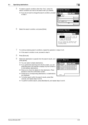 Page 187Konica Minolta 240f6-9
6.1 Specifying destinations6
5To select a search condition other than Any, press the 
search condition box next to the search item you entered.
%If you do not want to change the search condition, proceed 
to step 7.
6Select the search condition, and press [Enter].
7To continue entering search conditions, repeat the operation in steps 3 to 6.
%If the search condition is set, proceed to step 8.
8Press [Execute].
9Select the destination to specify from the search results, and 
press...