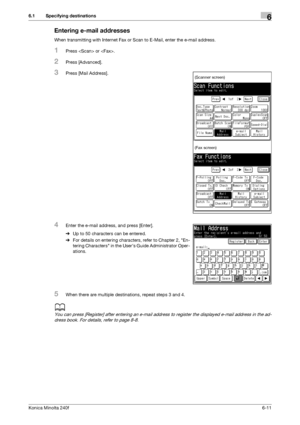 Page 189Konica Minolta 240f6-11
6.1 Specifying destinations6
Entering e-mail addresses
When transmitting with Internet Fax or Scan to E-Mail, enter the e-mail address.
1Press  or .
2Press [Advanced].
3Press [Mail Address].
4Enter the e-mail address, and press [Enter].
%Up to 50 characters can be entered.
%For details on entering characters, refer to Chapter 2, En-
tering Characters in the Users Guide Administrator Oper-
ations.
5When there are multiple destinations, repeat steps 3 and 4.
d
You can press...