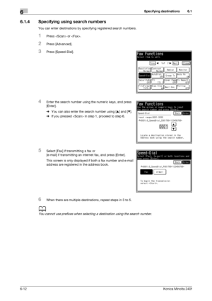 Page 190Specifying destinations6
6-12Konica Minolta 240f
6.1
6.1.4 Specifying using search numbers
You can enter destinations by specifying registered search numbers.
1Press  or .
2Press [Advanced].
3Press [Speed-Dial].
4Enter the search number using the numeric keys, and press 
[Enter].
%You can also enter the search number using [+] and [,].
%If you pressed  in step 1, proceed to step 6.
5Select [Fax] if transmitting a fax or 
[e-mail] if transmitting an internet fax, and press [Enter].
This screen is only...