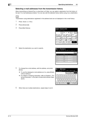 Page 192Specifying destinations6
6-14Konica Minolta 240f
6.1
Selecting e-mail addresses from the transmission history
When transmitting an Internet Fax or using Scan to E-Mail, you can select a destination from the history of 
the last 10 e-mail addresses entered. You can also edit the selected history before using it as a destination.
d
Transmission using destinations registered in the address book are not displayed in the e-mail history.
1Press  or .
2Press [Advanced].
3Press [Mail History].
4Select the...