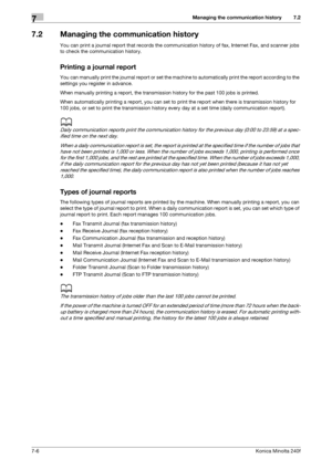 Page 200Managing the communication history7
7-6Konica Minolta 240f
7.2
7.2 Managing the communication history
You can print a journal report that records the communication history of fax, Internet Fax, and scanner jobs 
to check the communication history.
Printing a journal report
You can manually print the journal report or set the machine to automatically print the report according to the 
settings you register in advance.
When manually printing a report, the transmission history for the past 100 jobs is...