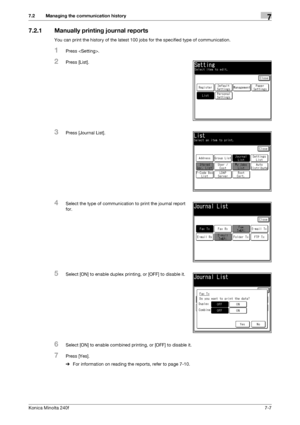 Page 201Konica Minolta 240f7-7
7.2 Managing the communication history7
7.2.1 Manually printing journal reports
You can print the history of the latest 100 jobs for the specified type of communication.
1Press .
2Press [List].
3Press [Journal List].
4Select the type of communication to print the journal report 
for.
5Select [ON] to enable duplex printing, or [OFF] to disable it.
6Select [ON] to enable combined printing, or [OFF] to disable it.
7Press [Yes].
%For information on reading the reports, refer to page...