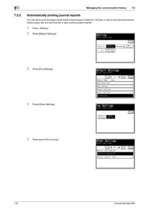 Page 202Managing the communication history7
7-8Konica Minolta 240f
7.2
7.2.2 Automatically printing journal reports
You can set to print the report when there is transmission history for 100 jobs, or set to print the transmission 
history every day at a set time (for a daily communication report).
1Press .
2Press [Default Settings].
3Press [Fax Settings].
4Press [Other Settings].
5Press [Auto Print Journal].
Downloaded From ManualsPrinter.com Manuals 