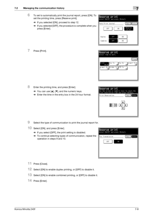 Page 203Konica Minolta 240f7-9
7.2 Managing the communication history7
6To set to automatically print the journal report, press [ON]. To 
set the printing time, press [Reserve print].
%If you selected [ON], proceed to step 12.
%If you selected [OFF], the procedure is complete when you 
press [Enter].
7Press [Print].
8Enter the printing time, and press [Enter].
%You can use [+], [,], and the numeric keys.
%Enter the time in the entry box in the 24 hour format.
9Select the type of communication to print the...