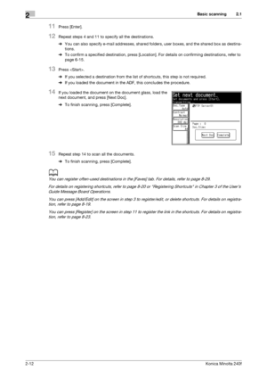 Page 22Basic scanning2
2-12Konica Minolta 240f
2.1
11Press [Enter].
12Repeat steps 4 and 11 to specify all the destinations.
%You can also specify e-mail addresses, shared folders, user boxes, and the shared box as destina-
tions.
%To confirm a specified destination, press [Location]. For details on confirming destinations, refer to 
page 6-15. 
13Press .
%If you selected a destination from the list of shortcuts, this step is not required.
%If you loaded the document in the ADF, this concludes the procedure....