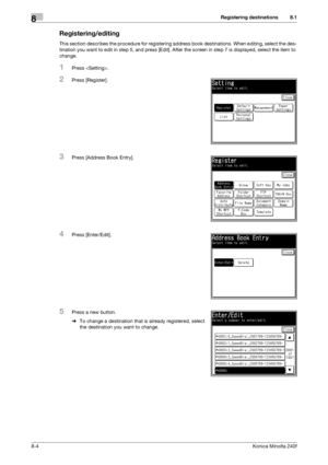 Page 212Registering destinations8
8-4Konica Minolta 240f
8.1
Registering/editing
This section describes the procedure for registering address book destinations. When editing, select the des-
tination you want to edit in step 5, and press [Edit]. After the screen in step 7 is displayed, select the item to 
change.
1Press .
2Press [Register].
3Press [Address Book Entry].
4Press [Enter/Edit].
5Press a new button.
%To change a destination that is already registered, select 
the destination you want to change....