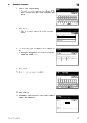 Page 213Konica Minolta 240f8-5
8.1 Registering destinations8
6Enter the name, and press [Enter].
%For details on entering characters, refer to Chapter 2, En-
tering Characters in the Users Guide Administrator Oper-
ations.
7Press [Fax No.].
%If you do not want to register a fax number, proceed to 
step 9.
8Use the numeric keys to enter the fax number, and press [En-
ter].
%Also register dialing options if you want to use them. For 
details, refer to page 4-20.
9Press [e-mail].
10Enter the e-mail address, and...