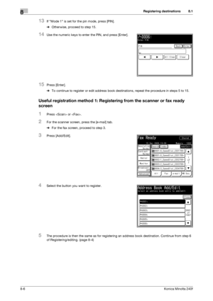 Page 214Registering destinations8
8-6Konica Minolta 240f
8.1
13If Mode 1 is set for the pin mode, press [PIN].
%Otherwise, proceed to step 15.
14Use the numeric keys to enter the PIN, and press [Enter].
15Press [Enter].
%To continue to register or edit address book destinations, repeat the procedure in steps 5 to 15.
Useful registration method 1: Registering from the scanner or fax ready 
screen
1Press  or .
2For the scanner screen, press the [e-mail] tab.
%For the fax screen, proceed to step 3.
3Press...