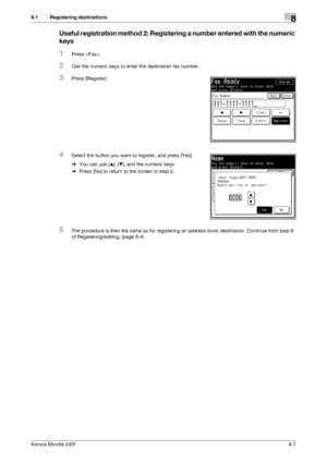 Page 215Konica Minolta 240f8-7
8.1 Registering destinations8
Useful registration method 2: Registering a number entered with the numeric 
keys
1Press .
2Use the numeric keys to enter the destination fax number.
3Press [Register].
4Select the button you want to register, and press [Yes].
%You can use [+], [,], and the numeric keys.
%Press [No] to return to the screen in step 2.
5The procedure is then the same as for registering an address book destination. Continue from step 6 
of Registering/editing. (page 8-4)...