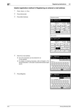 Page 216Registering destinations8
8-8Konica Minolta 240f
8.1
Useful registration method 3: Registering an entered e-mail address
1Press  or .
2Press [Advanced].
3Press [Mail Address].
4Enter the e-mail address.
%Up to 50 characters can be entered for an 
e-mail address.
%For details on entering characters, refer to Chapter 2, En-
tering Characters in the Users Guide Administrator Oper-
ations.
5Press [Register].
(Scanner screen)
(Fax screen)
Downloaded From ManualsPrinter.com Manuals 