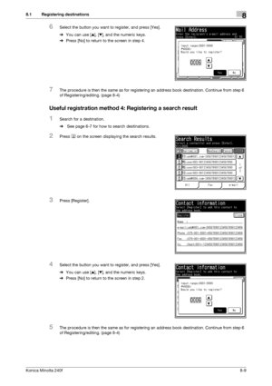 Page 217Konica Minolta 240f8-9
8.1 Registering destinations8
6Select the button you want to register, and press [Yes].
%You can use [+], [,], and the numeric keys.
%Press [No] to return to the screen in step 4.
7The procedure is then the same as for registering an address book destination. Continue from step 6 
of Registering/editing. (page 8-4)
Useful registration method 4: Registering a search result
1Search for a destination.
% See page 6-7 for how to search destinations. 
2Press  on the screen displaying the...