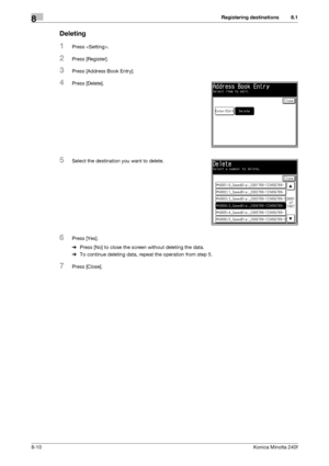 Page 218Registering destinations8
8-10Konica Minolta 240f
8.1
Deleting
1Press .
2Press [Register].
3Press [Address Book Entry].
4Press [Delete].
5Select the destination you want to delete.
6Press [Yes].
%Press [No] to close the screen without deleting the data.
%To continue deleting data, repeat the operation from step 5.
7Press [Close].
Downloaded From ManualsPrinter.com Manuals 