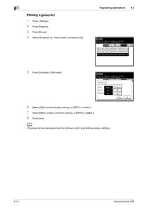 Page 222Registering destinations8
8-14Konica Minolta 240f
8.1
Printing a group list
1Press .
2Press [Register].
3Press [Group].
4Select the group you want to print, and press [List].
5Press [Number] or [Alphabet].
6Select [ON] to enable duplex printing, or [OFF] to disable it.
7Select [ON] to enable combined printing, or [OFF] to disable it.
8Press [Yes].
d
The group list can also be printed from [Group List] in [List] after pressing .
Downloaded From ManualsPrinter.com Manuals 