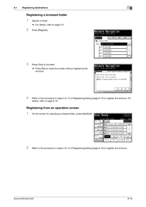 Page 227Konica Minolta 240f8-19
8.1 Registering destinations8
Registering a browsed folder
1Specify a folder.
%For details, refer to page 2-4. 
2Press [Register].
3Press [Yes] to proceed.
%Press [No] to close the screen without registering the 
shortcut.
4Refer to the procedure in steps 5 to 15 of Registering/editing (page 8-15) to register the shortcut. For 
details, refer to page 8-16.
Registering from an operation screen
1On the screen for specifying a shared folder, press [Add/Edit].
2Refer to the procedure...