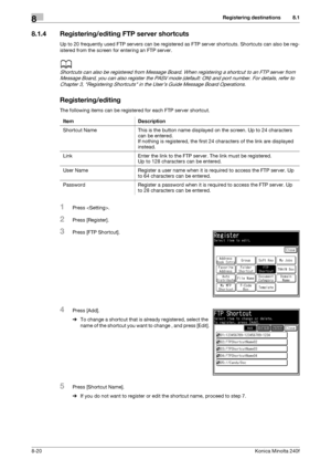 Page 228Registering destinations8
8-20Konica Minolta 240f
8.1
8.1.4 Registering/editing FTP server shortcuts
Up to 20 frequently used FTP servers can be registered as FTP server shortcuts. Shortcuts can also be reg-
istered from the screen for entering an FTP server.
d
Shortcuts can also be registered from Message Board. When registering a shortcut to an FTP server from 
Message Board, you can also register the PASV mode (default: ON) and port number. For details, refer to 
Chapter 3, Registering Shortcuts in...