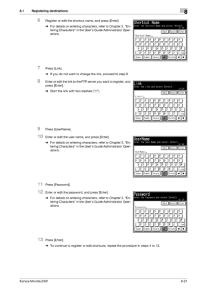 Page 229Konica Minolta 240f8-21
8.1 Registering destinations8
6Register or edit the shortcut name, and press [Enter].
%For details on entering characters, refer to Chapter 2, En-
tering Characters in the Users Guide Administrator Oper-
ations.
7Press [Link].
%If you do not want to change the link, proceed to step 9.
8Enter or edit the link to the FTP server you want to register, and 
press [Enter].
%Start the link with two slashes (//).
9Press [UserName].
10Enter or edit the user name, and press [Enter].
%For...