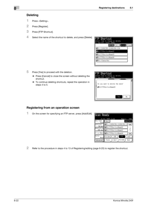 Page 230Registering destinations8
8-22Konica Minolta 240f
8.1
Deleting
1Press .
2Press [Register].
3Press [FTP Shortcut].
4Select the name of the shortcut to delete, and press [Delete].
5Press [Yes] to proceed with the deletion.
%Press [Cancel] to close the screen without deleting the 
shortcut.
%To continue deleting shortcuts, repeat the operation in 
steps 4 to 5.
Registering from an operation screen
1On the screen for specifying an FTP server, press [Add/Edit].
2Refer to the procedure in steps 4 to 13 of...