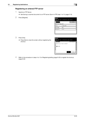 Page 231Konica Minolta 240f8-23
8.1 Registering destinations8
Registering an entered FTP server
1Specify an FTP Server.
%See Saving a scanned document to an FTP server (Scan to FTP) step 1 to 10. (page 2-10)
2Press [Register].
3Press [Yes].
%Press [No] to close the screen without registering the 
shortcut.
4Refer to the procedure in steps 4 to 13 of Registering/editing (page 8-20) to register the shortcut. 
(page 8-20)
Downloaded From ManualsPrinter.com Manuals 