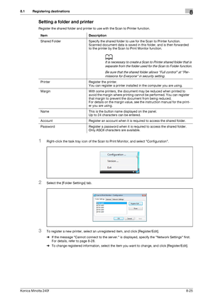 Page 233Konica Minolta 240f8-25
8.1 Registering destinations8
Setting a folder and printer
Register the shared folder and printer to use with the Scan to Printer function.
1Right-click the task tray icon of the Scan to Print Monitor, and select Configuration.
2Select the [Folder Settings] tab.
3To register a new printer, select an unregistered item, and click [Register/Edit].
%If the message Cannot connect to the server. is displayed, specify the Network Settings first. 
For details, refer to page 8-28.
%To...