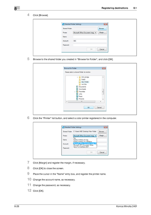 Page 234Registering destinations8
8-26Konica Minolta 240f
8.1
4Click [Browse].
5Browse to the shared folder you created in Browse for Folder, and click [OK].
6Click the Printer list button, and select a color printer registered in the computer.
7Click [Margin] and register the margin, if necessary.
8Click [OK] to close the screen.
9Place the cursor in the Name entry box, and register the printer name.
10Change the account name, as necessary.
11Change the password, as necessary.
12Click [OK].
Downloaded From...