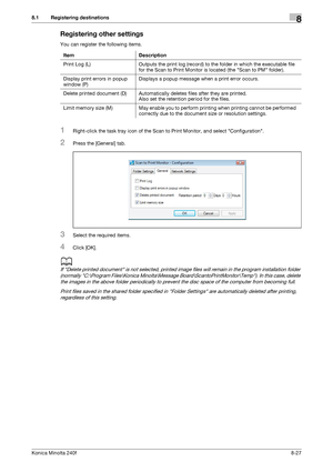 Page 235Konica Minolta 240f8-27
8.1 Registering destinations8
Registering other settings
You can register the following items.
1Right-click the task tray icon of the Scan to Print Monitor, and select Configuration.
2Press the [General] tab.
3Select the required items.
4Click [OK].
d
If Delete printed document is not selected, printed image files will remain in the program installation folder 
(normally C:\Program Files\Konica Minolta\Message Board\ScantoPrintMonitor\Temp). In this case, delete 
the images in the...