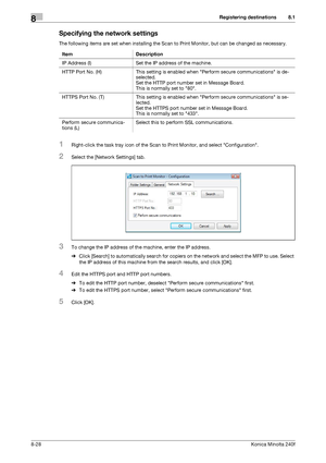 Page 236Registering destinations8
8-28Konica Minolta 240f
8.1
Specifying the network settings
The following items are set when installing the Scan to Print Monitor, but can be changed as necessary.
1Right-click the task tray icon of the Scan to Print Monitor, and select Configuration.
2Select the [Network Settings] tab.
3To change the IP address of the machine, enter the IP address.
%Click [Search] to automatically search for copiers on the network and select the MFP to use. Select 
the IP address of this...