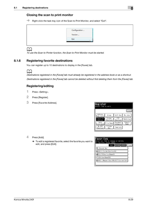 Page 237Konica Minolta 240f8-29
8.1 Registering destinations8
Closing the scan to print monitor
%Right-click the task tray icon of the Scan to Print Monitor, and select Exit.
d
To use the Scan to Printer function, the Scan to Print Monitor must be started.
8.1.6 Registering favorite destinations
You can register up to 10 destinations to display in the [Faves] tab.
d
Destinations registered in the [Faves] tab must already be registered in the address book or as a shortcut.
Destinations registered in the [Faves]...