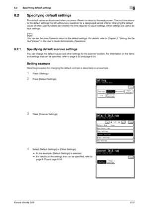 Page 239Konica Minolta 240f8-31
8.2 Specifying default settings8
8.2 Specifying default settings
The default values are those used when you press  to return to the ready screen. The machine returns 
to the default settings if is left without any operation for a designated period of time. Changing the default 
values of often-used functions can shorten the time required to adjust settings. Other settings are useful de-
fault settings.
d
You can set the time it takes to return to the default settings. For details,...