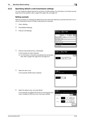 Page 243Konica Minolta 240f8-35
8.2 Specifying default settings8
8.2.2 Specifying default e-mail transmission settings
You can change the default Internet Fax and Scan to E-Mail settings. For information on the items and set-
tings that can be specified, refer to page 8-36, page 8-36, and page 8-37.
Setting example
Here the procedure for changing the default file format used when attaching a scanned document to an e-
mail for transmission (Scan to E-Mail) is described as an example.
1Press .
2Press [Default...