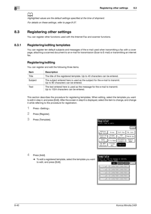 Page 248Registering other settings8
8-40Konica Minolta 240f
8.3
d
Highlighted values are the default settings specified at the time of shipment.
For details on these settings, refer to page 8-37. 
8.3 Registering other settings
You can register other functions used with the Internet Fax and scanner functions.
8.3.1 Registering/editing templates
You can register ten default subjects and messages of the e-mail used when transmitting a fax with a cover 
page, attaching a scanned document to an e-mail for...