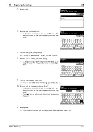 Page 249Konica Minolta 240f8-41
8.3 Registering other settings8
5Press [Title].
6Edit the title, and press [Enter].
%For details on entering characters, refer to Chapter 2, En-
tering Characters in the Users Guide Administrator Oper-
ations.
7To enter a subject, press [Subject].
%If you do not want to enter a subject, proceed to step 8.
8Enter or edit the subject, and press [Enter].
%For details on entering characters, refer to Chapter 2, En-
tering Characters in the Users Guide Administrator Oper-
ations.
9To...