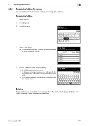 Page 251Konica Minolta 240f8-43
8.3 Registering other settings8
8.3.2 Registering/editing file names
You can register up to 20 file names to use for scanned image data in advance.
Registering/editing
1Press .
2Press [Register].
3Press [File Name].
4Select a new button.
%To change a file name that is already registered, select the 
file name you want to change.
5Enter or edit the file name, and press [Enter].
%Up to 80 characters can be entered.
%For details on entering characters, refer to Chapter 2, En-
tering...